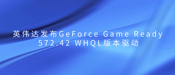 英伟达发布GeForce Game Ready 572.42 WHQL版本驱动